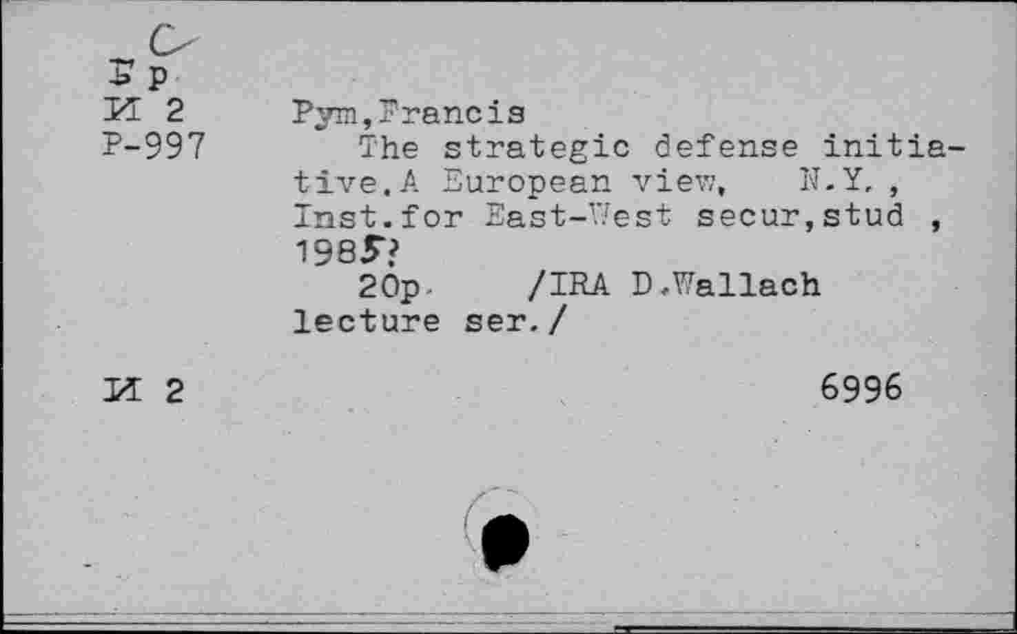 ﻿-b P H 2 P-997	Pym,Prancis The strategic defense initia tive.A European view, N.Y, , Inst.for East-West secur,stud , 1985“? 20p-	/IRA D.Wallach lecture ser./
H 2	6996